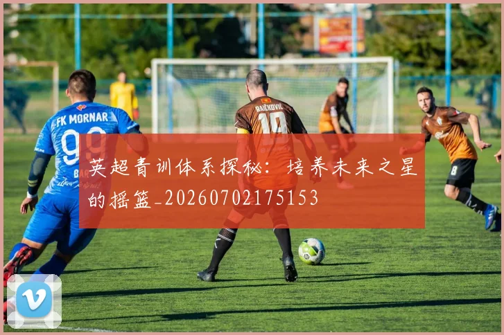 英超青训体系探秘:培养未来之星的摇篮_20260702175153