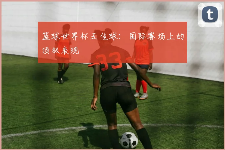 篮球世界杯五佳球:国际赛场上的顶级表现