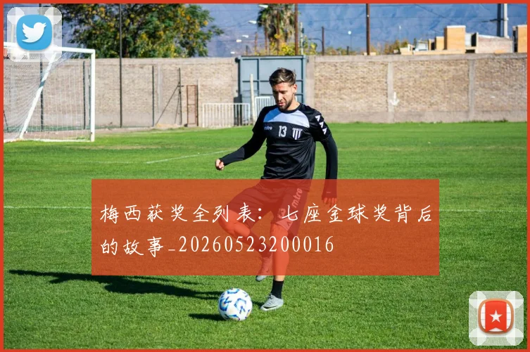 梅西获奖全列表:七座金球奖背后的故事_20260523200016