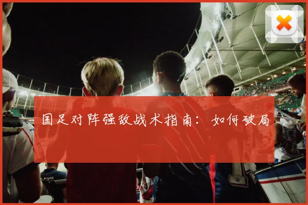 国足对阵强敌战术指南:如何破局