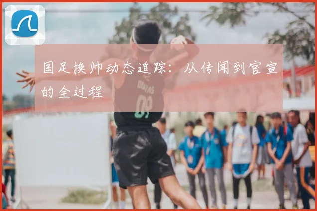 国足换帅动态追踪:从传闻到官宣的全过程