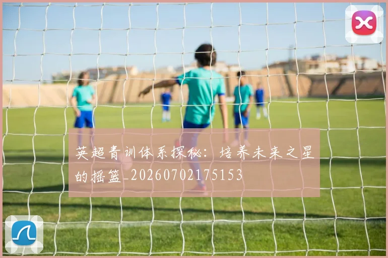 英超青训体系探秘:培养未来之星的摇篮_20260702175153