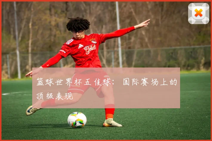 篮球世界杯五佳球:国际赛场上的顶级表现
